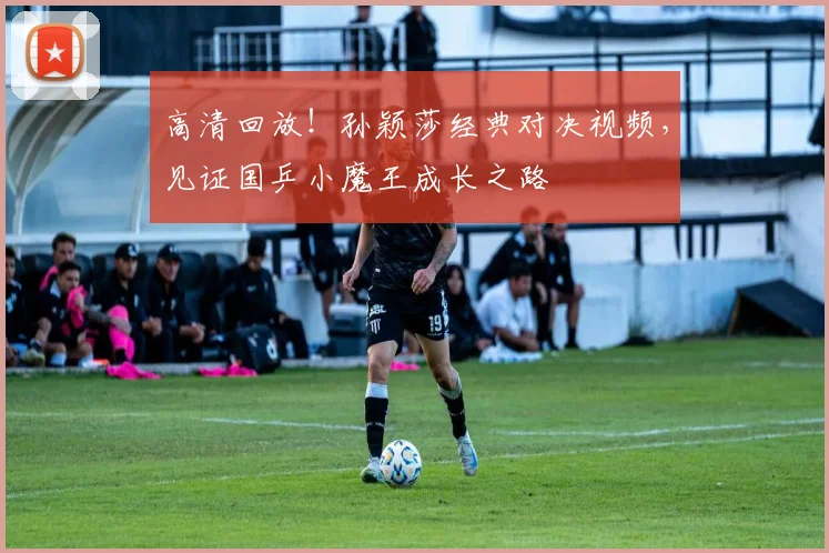 高清回放！孙颖莎经典对决视频，见证国乒小魔王成长之路