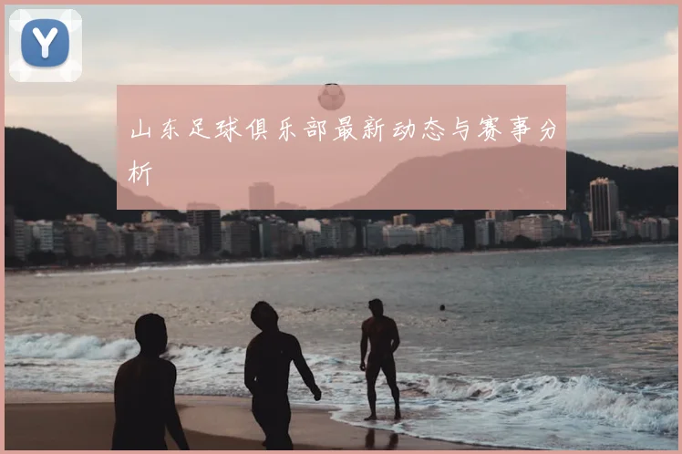 山东足球俱乐部最新动态与赛事分析