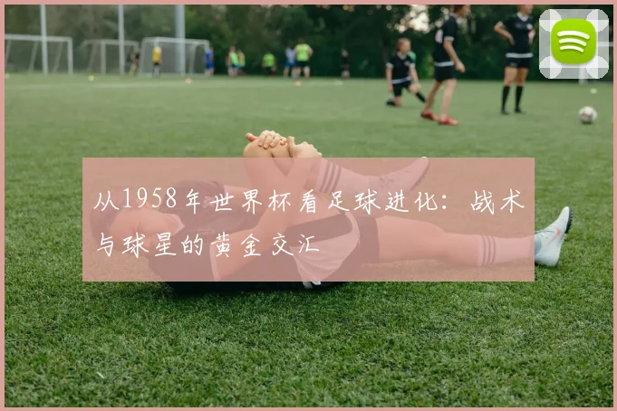 从1958年世界杯看足球进化：战术与球星的黄金交汇