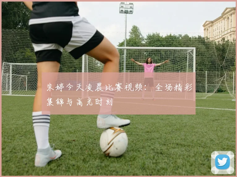 朱婷今天凌晨比赛视频：全场精彩集锦与高光时刻