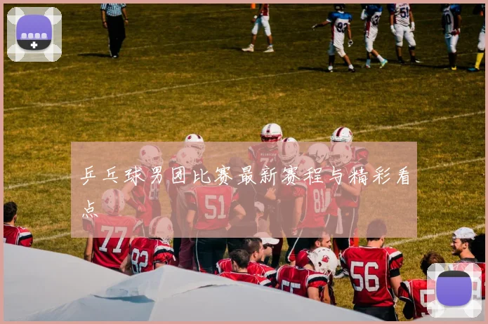 乒乓球男团比赛最新赛程与精彩看点