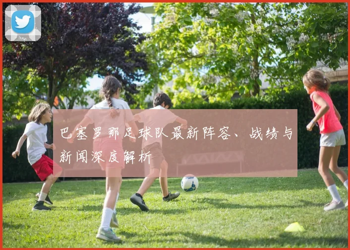 巴塞罗那足球队最新阵容、战绩与新闻深度解析