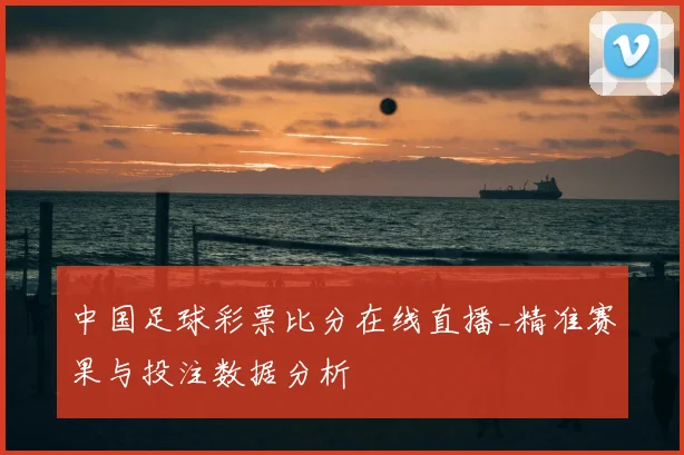 中国足球彩票比分在线直播_精准赛果与投注数据分析