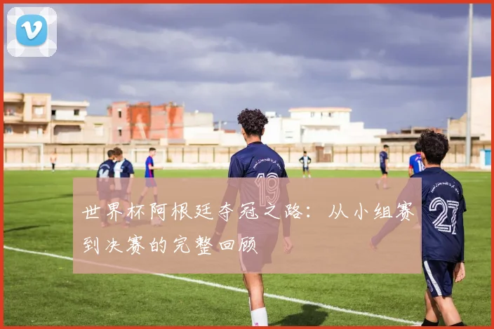 世界杯阿根廷夺冠之路：从小组赛到决赛的完整回顾