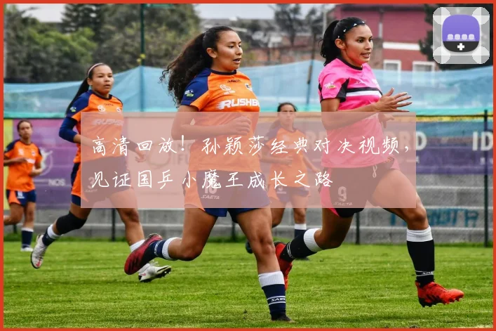 高清回放！孙颖莎经典对决视频，见证国乒小魔王成长之路